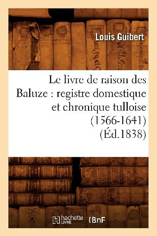 Le Livre de Raison Des Baluze: Registre Domestique Et Chronique Tulloise (1566-1641) (Éd.1838)
