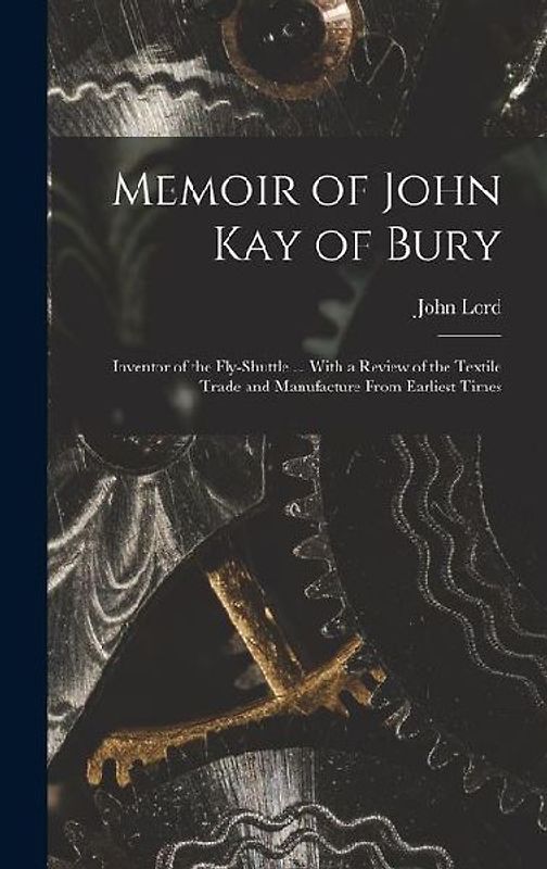 Memoir of John Kay of Bury: Inventor of the Fly-Shuttle ... With a Review of the Textile Trade and Manufacture From Earliest Times