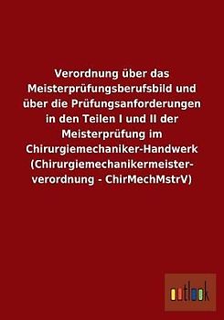 Verordnung über das Meisterprüfungsberufsbild und über die Prüfungsanforderungen in den Teilen I und II der Meisterprüfung im Chirurgiemechaniker-Handwerk (Chirurgiemechanikermeisterverordnung - ChirMechMstrV)