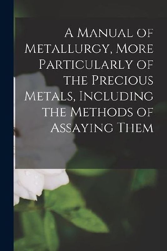 A Manual of Metallurgy, More Particularly of the Precious Metals, Including the Methods of Assaying Them
