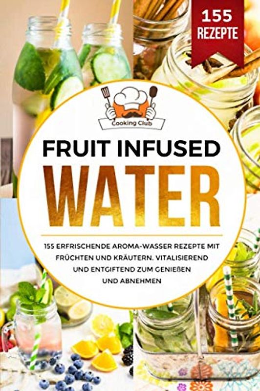 Fruit Infused Water: 155 erfrischende Aroma-Wasser Rezepte mit Früchten und Kräutern. Vitalisierend und entgiftend zum Genießen und Abnehmen.