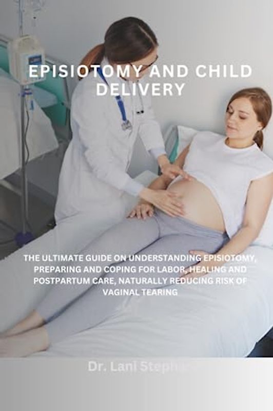 EPISIOTOMY AND CHILD DELIVERY: THE ULTIMATE GUIDE ON UNDERSTANDING EPISIOTOMY, PREPARING AND COPING FOR LABOR, HEALING AND POSTPARTUM CARE, NATURALLY REDUCING RISK OF VAGINAL TEARING