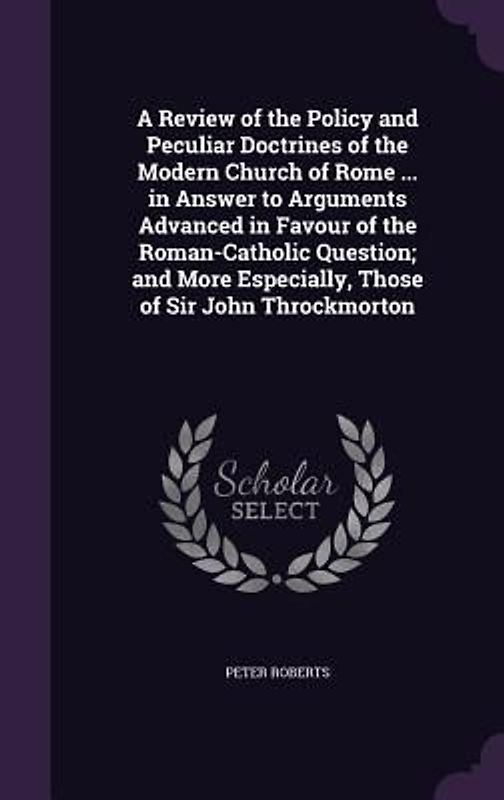 A Review of the Policy and Peculiar Doctrines of the Modern Church of Rome ... in Answer to Arguments Advanced in Favour of the Roman-Catholic Question; and More Especially, Those of Sir John Throckmorton