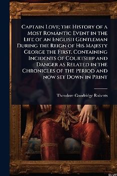 Captain Love; the History of a Most Romantic Event in the Life of an English Gentleman During the Reign of His Majesty George the First. Containing Incidents of Courtship and Danger as Related in the Chronicles of the Period and now set Down in Print