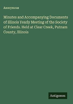 Minutes and Accompanying Documents of Illinois Yearly Meeting of the Society of Friends. Held at Clear Creek, Putnam County, Illinois