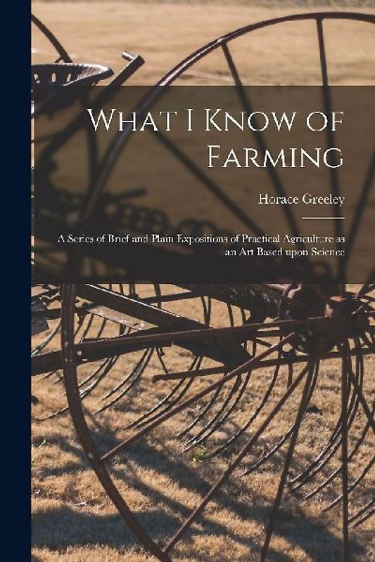 What I Know of Farming [microform]: a Series of Brief and Plain Expositions of Practical Agriculture as an Art Based Upon Science