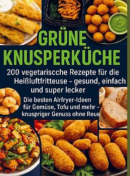 Grüne Knusperküche    200 Vegetarische Rezepte für die Heißluftfritteuse gesund, einfach Und super lecker