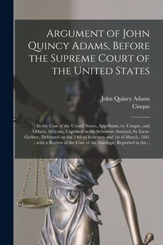 Argument of John Quincy Adams, Before the Supreme Court of the United States: in the Case of the United States, Appellants, Vs. Cinque, and Others, Af
