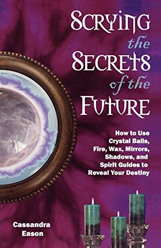 Scrying the Secrets of the Future: How to Use Crystal Ball, Fire, Wax, Mirrors, Shadows, and Spirit Guides to Reveal Your Destiny: How to Use Crystal ... And Spirit Guides to Reveal Your Destiny