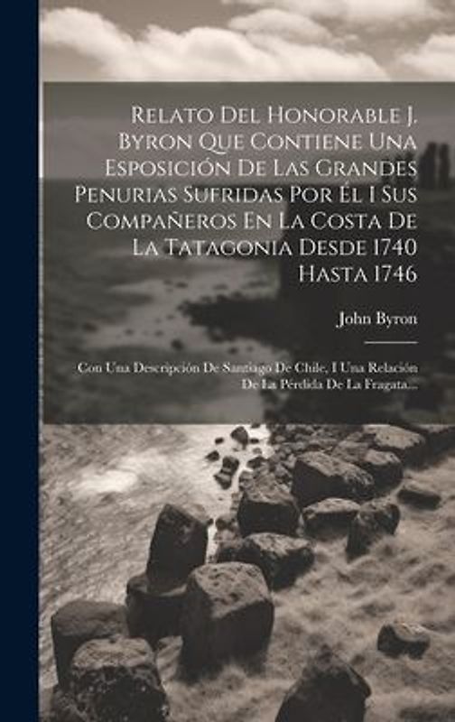 Relato Del Honorable J. Byron Que Contiene Una Esposición De Las Grandes Penurias Sufridas Por Él I Sus Compañeros En La Costa De La Tatagonia Desde 1
