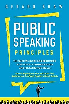 Public Speaking Principles: The Success Guide for Beginners to Efficient Communication and Presentation Skills. How To Rapidly Lose Fear and Excite Your Audience as a Confident Speaker Without Anxiety