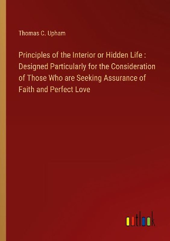 Principles of the Interior or Hidden Life : Designed Particularly for the Consideration of Those Who are Seeking Assurance of Faith and Perfect Love