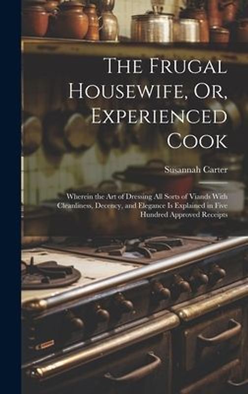 The Frugal Housewife, Or, Experienced Cook: Wherein the Art of Dressing All Sorts of Viands With Cleanliness, Decency, and Elegance Is Explained in Fi