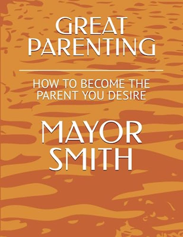 GREAT PARENTING: HOW TO BECOME THE PARENT YOU DESIRE