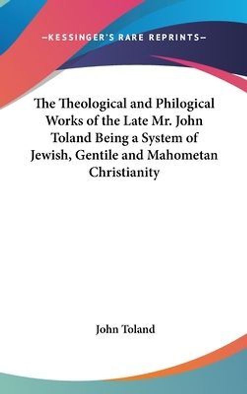 The Theological and Philogical Works of the Late Mr. John Toland Being a System of Jewish, Gentile and Mahometan Christianity