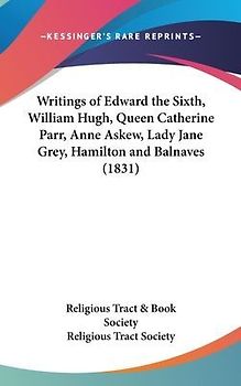 Writings Of Edward The Sixth, William Hugh, Queen Catherine Parr, Anne Askew, Lady Jane Grey, Hamilton And Balnaves (1831)