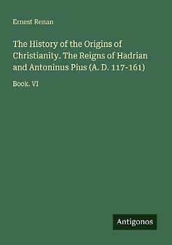The History of the Origins of Christianity. The Reigns of Hadrian and Antoninus Pius (A. D. 117-161)