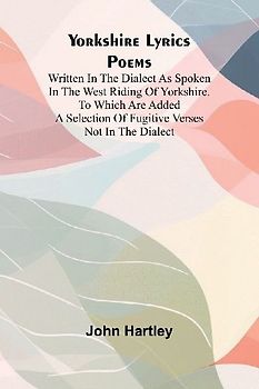 Yorkshire Lyrics Poems written in the Dialect as Spoken in the West Riding of Yorkshire. To which are added a Selection of Fugitive Verses not in the Dialect