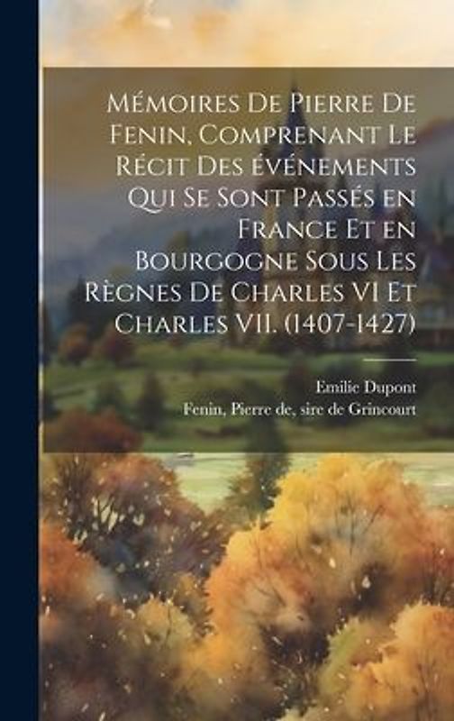 Mémoires de Pierre de Fenin, comprenant le récit des événements qui se sont passés en France et en Bourgogne sous les règnes de Charles VI et Charles VII. (1407-1427)