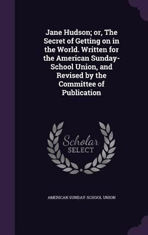 Jane Hudson; or, The Secret of Getting on in the World. Written for the American Sunday-School Union, and Revised by the Committee of Publication