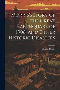 Morris's Story of the Great Earthquake of 1908, and Other Historic Disasters