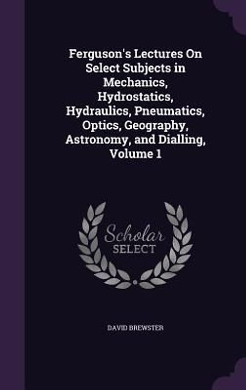 Ferguson's Lectures On Select Subjects in Mechanics, Hydrostatics, Hydraulics, Pneumatics, Optics, Geography, Astronomy, and Dialling, Volume 1