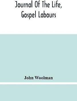 Journal Of The Life, Gospel Labours, And Christian Experiences Of That Faithful Minister Of Jesus Christ John Woolman Late Of Mount Holly, In The Province Of New Jersey