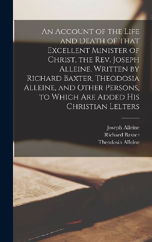 An Account of the Life and Death of That Excellent Minister of Christ, the Rev. Joseph Alleine. Written by Richard Baxter, Theodosia Alleine, and Other Persons, to Which are Added his Christian Lelters