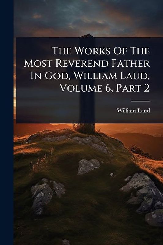 The Works Of The Most Reverend Father In God, William Laud, Volume 6, Part 2