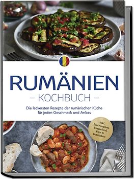 Rumänien Kochbuch: Die leckersten Rezepte der rumänischen Küche für jeden Geschmack und Anlass - inkl. Brotrezepten, Fingerfood, Dips & Getränken