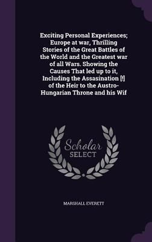 Exciting Personal Experiences; Europe at war, Thrilling Stories of the Great Battles of the World and the Greatest war of all Wars. Showing the Causes That led up to it, Including the Assasination [!] of the Heir to the Austro-Hungarian Throne and his Wif