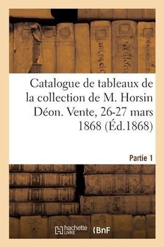Catalogue de Tableaux Anciens Des Différentes Écoles de la Collection de M. Horsin Déon: Vente, 26-27 Mars 1868. Partie 1