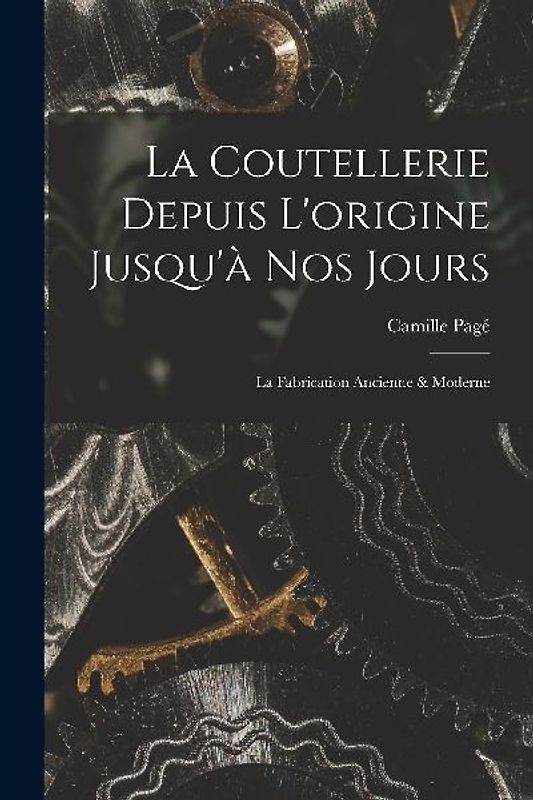 La Coutellerie Depuis L'origine Jusqu'à nos Jours: La Fabrication Ancienne & Moderne
