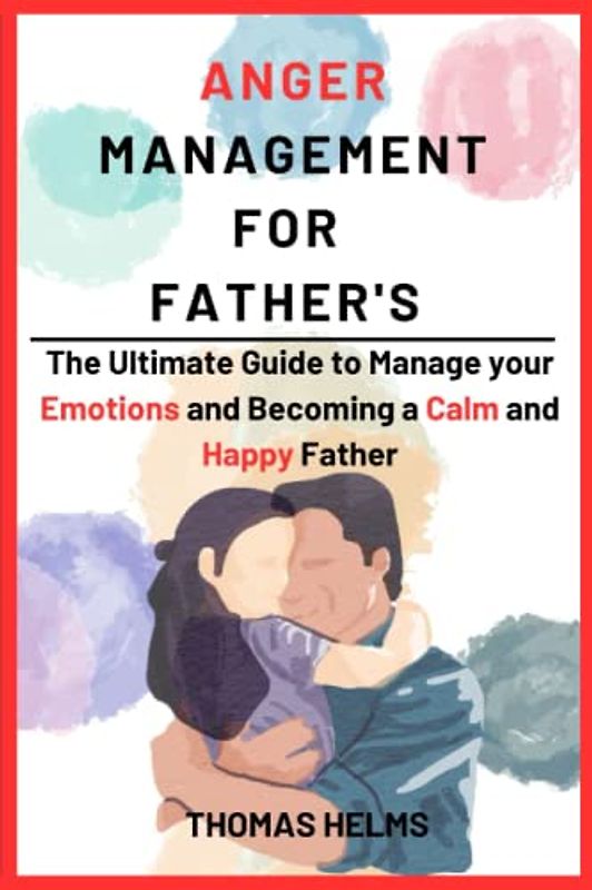 Anger Management for Fathers: The Ultimate Guide to Manage your Emotions and Becoming a Calm and Happy Father