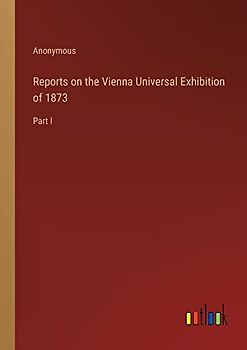 Reports on the Vienna Universal Exhibition of 1873: Part I