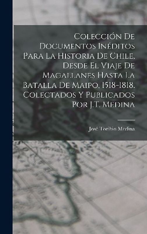 Colección De Documentos Inéditos Para La Historia De Chile, Desde El Viaje De Magallanes Hasta La Batalla De Maipo, 1518-1818. Colectados Y Publicados Por J.T. Medina