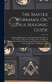 The Master Workman; Or, True Masonic Guide: Containing Elucidations of the Fundamental Principles of Free-Masonry, Operative and Speculative--Morally