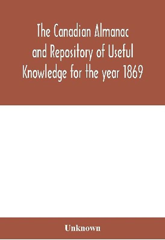 The Canadian almanac and Repository of Useful Knowledge for the year 1869 Being the First After Leap Year Containing full and authentic Commercial, Statistical, Astronomical, Departmental, Ecclesiastical, Educational, Financial, and General Information