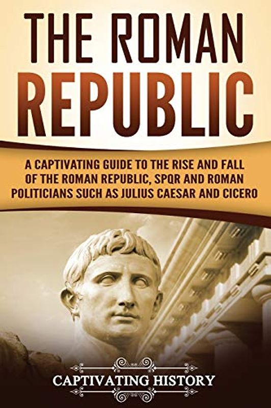 The Roman Republic: A Captivating Guide to the Rise and Fall of the Roman Republic, SPQR and Roman Politicians Such as Julius Caesar and Cicero (The Ancient Romans)