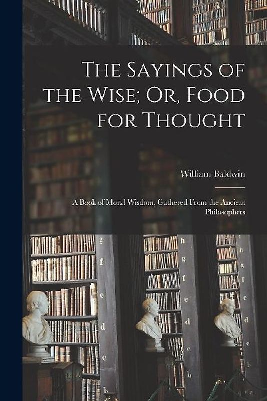 The Sayings of the Wise; Or, Food for Thought: A Book of Moral Wisdom, Gathered From the Ancient Philosophers