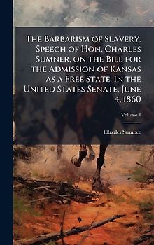 The Barbarism of Slavery. Speech of Hon. Charles Sumner, on the Bill for the Admission of Kansas as a Free State. In the United States Senate, June 4, 1860