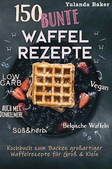 150 bunte Waffel Rezepte: Low Carb, Vegan, auch mit Dinkelmehl, Belgische Waffeln, süß & herb Kochbuch zum Backen großartiger Waffelrezepte für Groß & Klein
