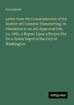 Letter from the Commissioners of the District of Columbia Transmitting, in Obedience to an Act Approved Feb. 23, 1881, a Report Upon a Proper Site for a Union Depot in the City of Washington