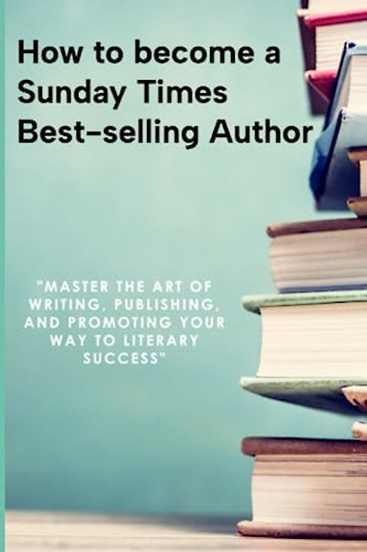 How to become a Sunday Times Bestseller: Master the Art of Writing, Publishing, and Promoting Your Way to Literary Success