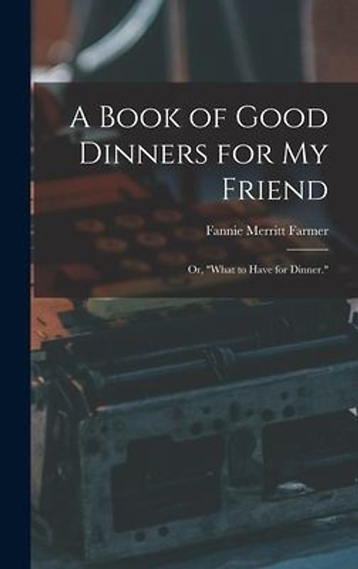 A Book of Good Dinners for my Friend; or, "What to Have for Dinner."