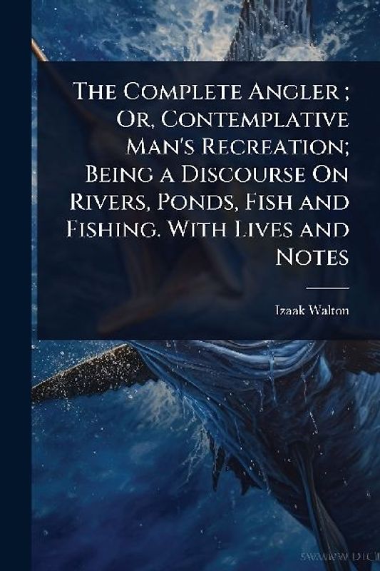 The Complete Angler; Or, Contemplative Man's Recreation; Being a Discourse On Rivers, Ponds, Fish and Fishing. With Lives and Notes