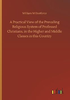 A Practical View of the Prevailing Religious System of Professed Christians, in the Higher and Middle Classes in this Country