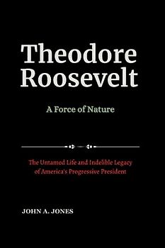 Theodore Roosevelt: A Force of Nature: The Untamed Life and Indelible Legacy of America's Progressive President (Influential and Most Powerful US Presidents, Band 5)