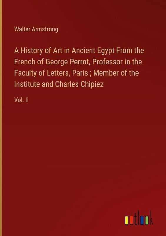 A History of Art in Ancient Egypt From the French of George Perrot, Professor in the Faculty of Letters, Paris ; Member of the Institute and Charles Chipiez