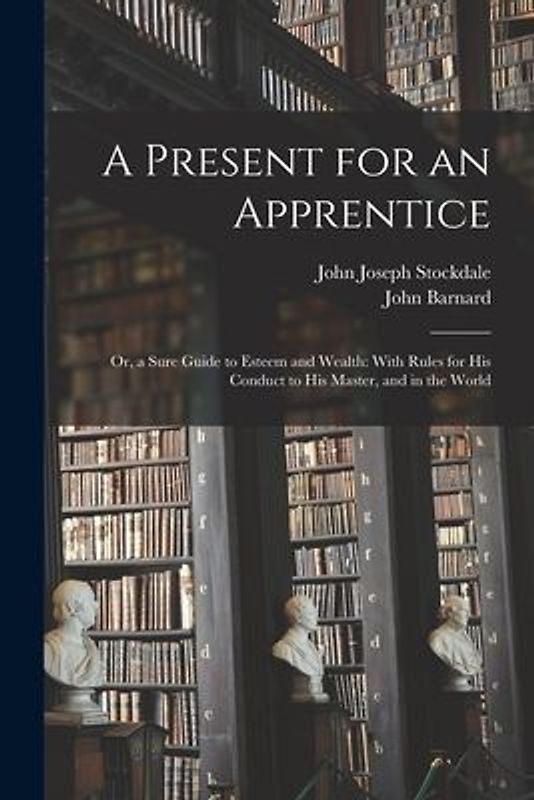 A Present for an Apprentice: Or, a Sure Guide to Esteem and Wealth: With Rules for His Conduct to His Master, and in the World